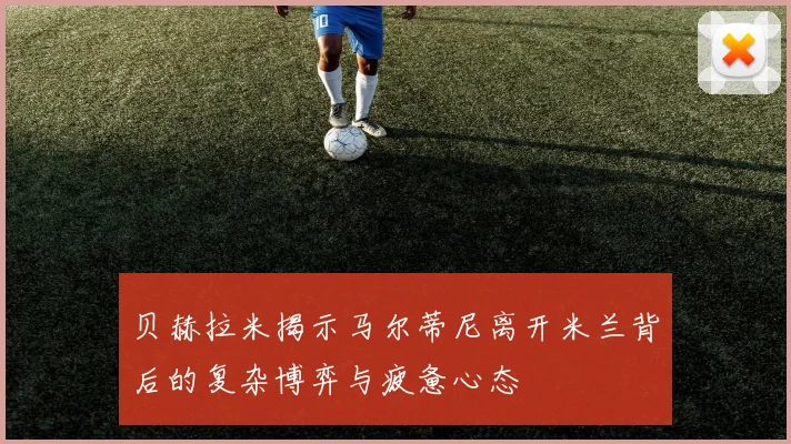 贝赫拉米揭示马尔蒂尼离开米兰背后的复杂博弈与疲惫心态