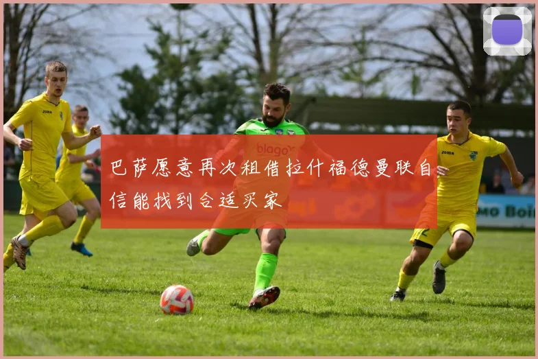 巴萨愿意再次租借拉什福德曼联自信能找到合适买家