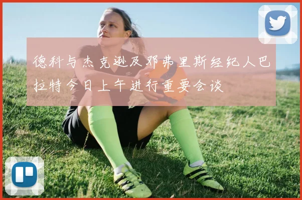德科与杰克逊及邓弗里斯经纪人巴拉特今日上午进行重要会谈