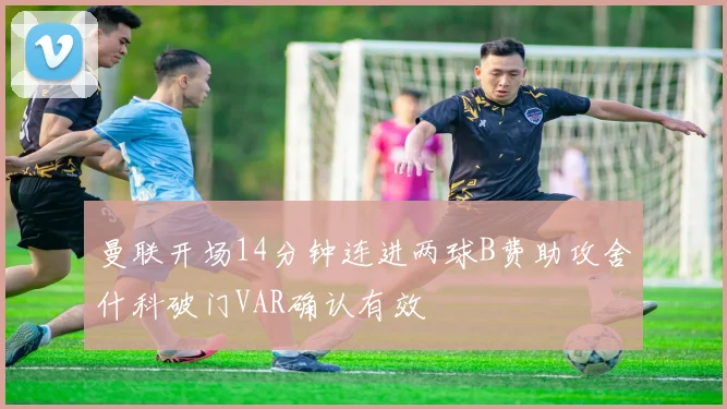 曼联开场14分钟连进两球B费助攻舍什科破门VAR确认有效