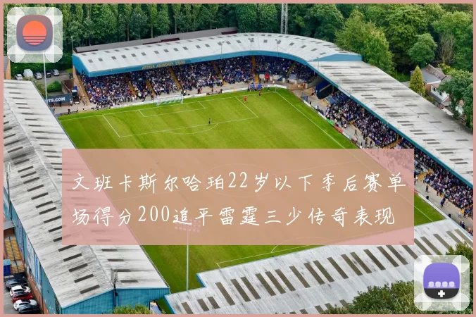 文班卡斯尔哈珀22岁以下季后赛单场得分200追平雷霆三少传奇表现