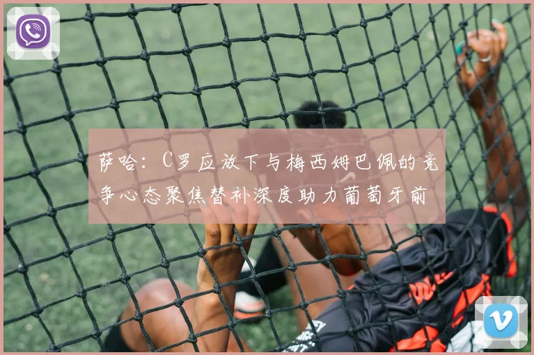 萨哈：C罗应放下与梅西姆巴佩的竞争心态聚焦替补深度助力葡萄牙前行