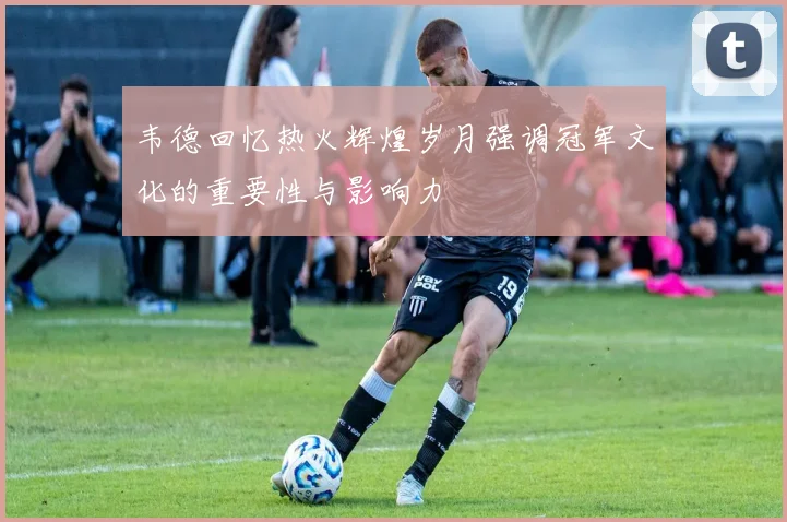 韦德回忆热火辉煌岁月强调冠军文化的重要性与影响力