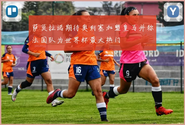 萨莫拉诺期待奥利塞加盟皇马并称法国队为世界杯最大热门