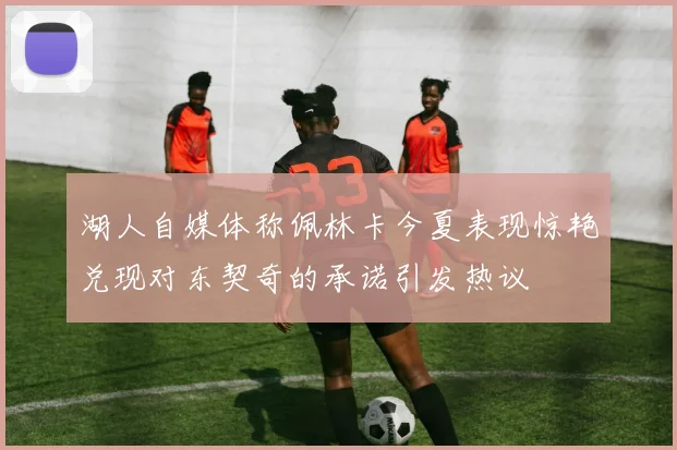 湖人自媒体称佩林卡今夏表现惊艳兑现对东契奇的承诺引发热议