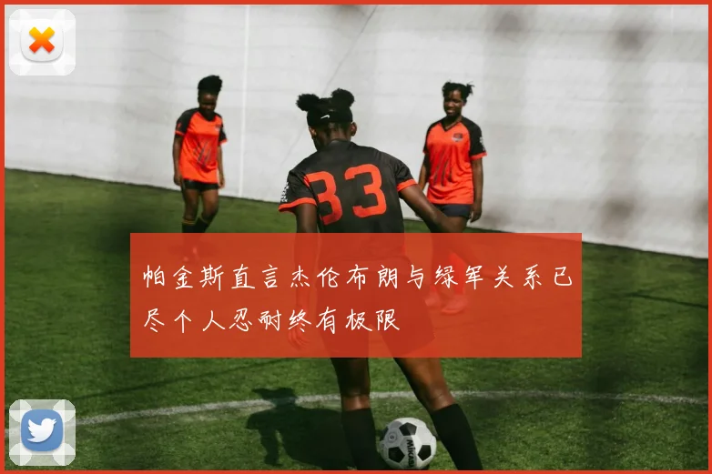 帕金斯直言杰伦布朗与绿军关系已尽个人忍耐终有极限