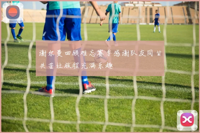 谢尔曼回顾难忘赛季感谢队友同甘共苦让旅程充满乐趣