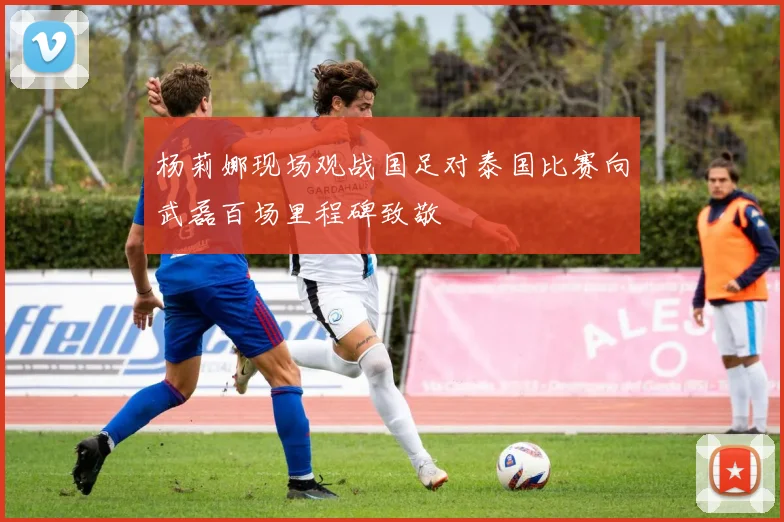 杨莉娜现场观战国足对泰国比赛向武磊百场里程碑致敬