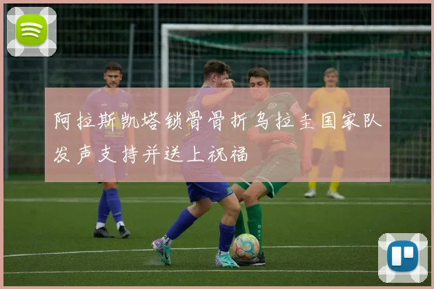 阿拉斯凯塔锁骨骨折乌拉圭国家队发声支持并送上祝福