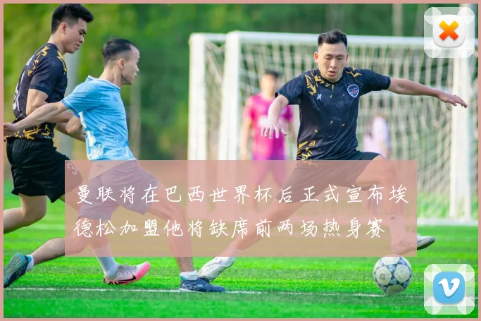 曼联将在巴西世界杯后正式宣布埃德松加盟他将缺席前两场热身赛