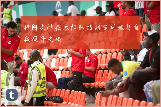 科阿皮特在太阳队的刻苦训练与自我提升之路