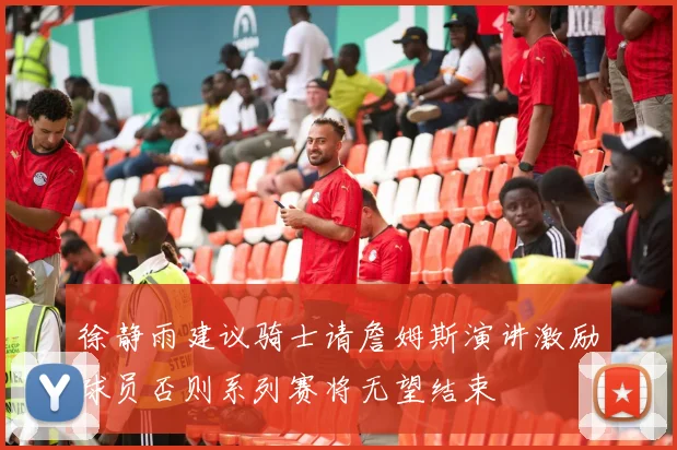 徐静雨建议骑士请詹姆斯演讲激励球员否则系列赛将无望结束