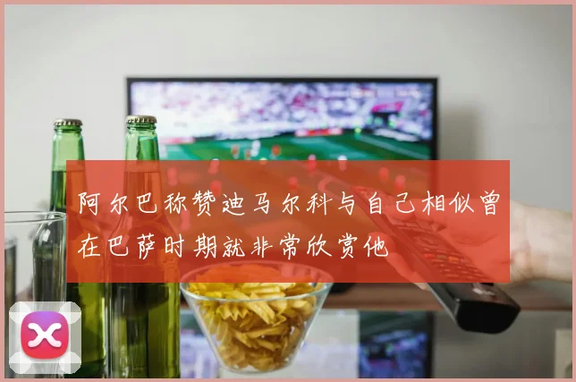 阿尔巴称赞迪马尔科与自己相似曾在巴萨时期就非常欣赏他